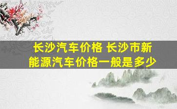 长沙汽车价格 长沙市新能源汽车价格一般是多少